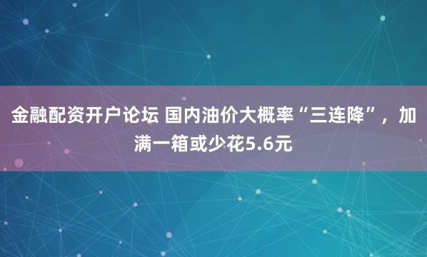 金融配资开户论坛 国内油价大概率“三连降”，加满一箱或少花5.6元