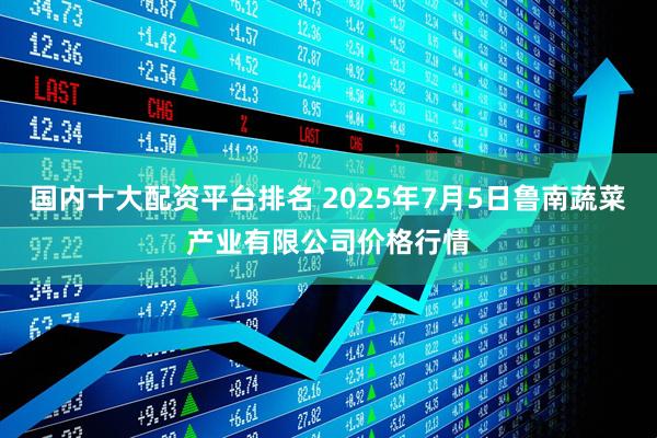国内十大配资平台排名 2025年7月5日鲁南蔬菜产业有限公司价格行情