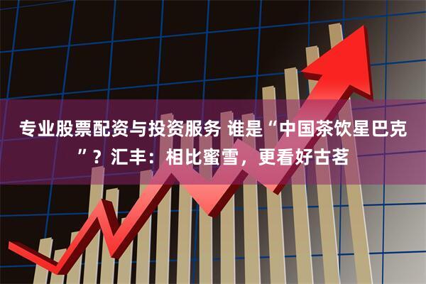 专业股票配资与投资服务 谁是“中国茶饮星巴克”？汇丰：相比蜜雪，更看好古茗