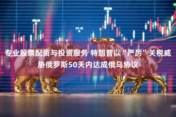 专业股票配资与投资服务 特朗普以“严厉”关税威胁俄罗斯50天内达成俄乌协议