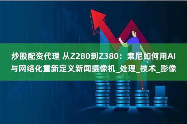 炒股配资代理 从Z280到Z380：索尼如何用AI与网络化重新定义新闻摄像机_处理_技术_影像