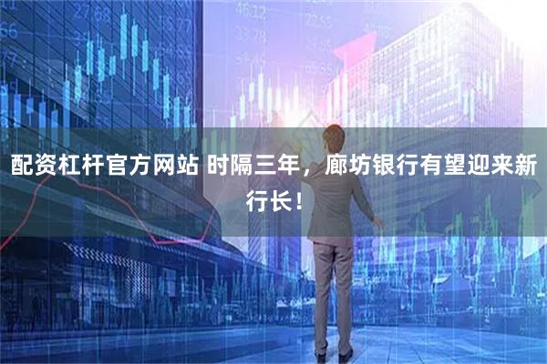 配资杠杆官方网站 时隔三年，廊坊银行有望迎来新行长！