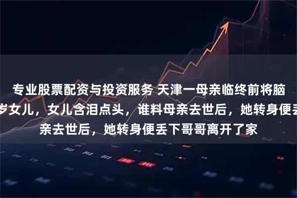 专业股票配资与投资服务 天津一母亲临终前将脑瘫儿子托付给21岁女儿，女儿含泪点头，谁料母亲去世后，她转身便丢下哥哥离开了家