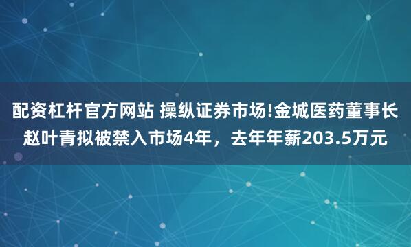 配资杠杆官方网站 操纵证券市场!金城医药董事长赵叶青拟被禁入市场4年，去年年薪203.5万元