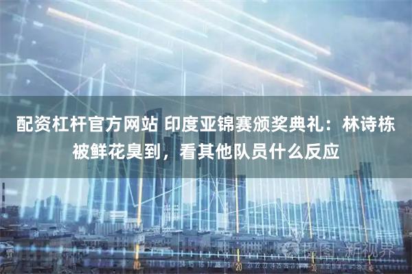 配资杠杆官方网站 印度亚锦赛颁奖典礼：林诗栋被鲜花臭到，看其他队员什么反应