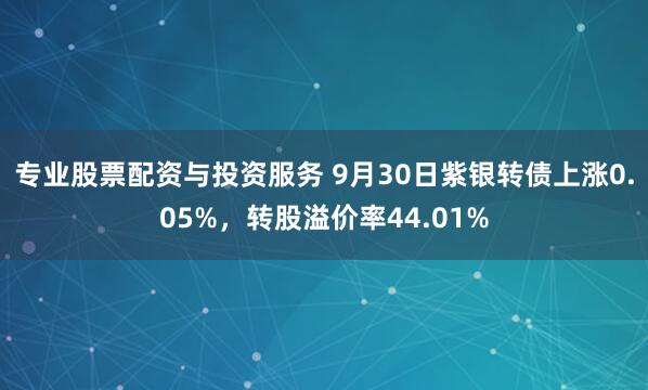 专业股票配资与投资服务 9月30日紫银转债上涨0.05%，转股溢价率44.01%