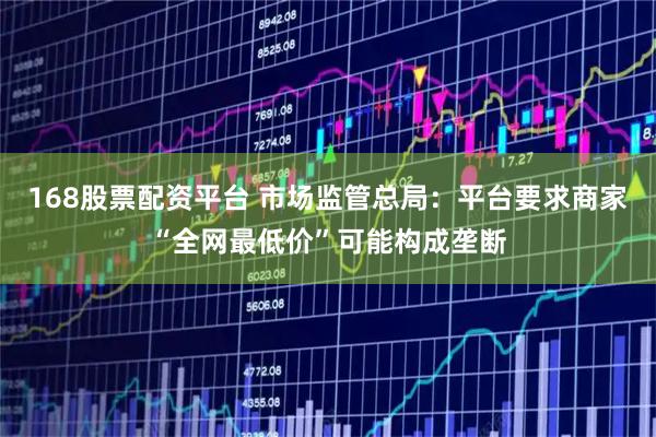 168股票配资平台 市场监管总局：平台要求商家“全网最低价”可能构成垄断