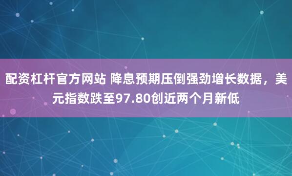 配资杠杆官方网站 降息预期压倒强劲增长数据，美元指数跌至97.80创近两个月新低