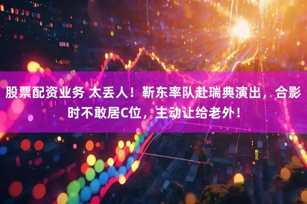 股票配资业务 太丢人！靳东率队赴瑞典演出，合影时不敢居C位，主动让给老外！