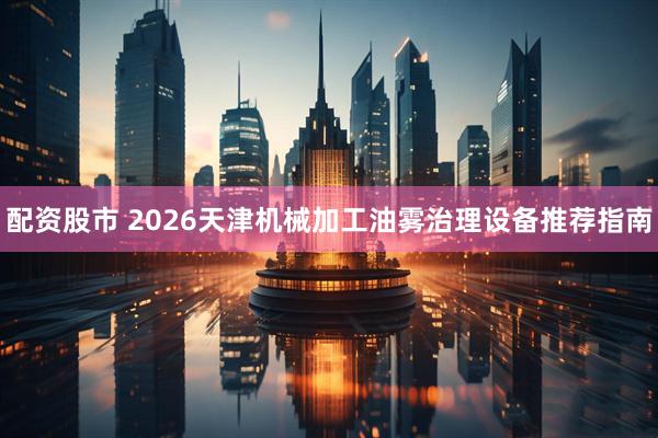 配资股市 2026天津机械加工油雾治理设备推荐指南