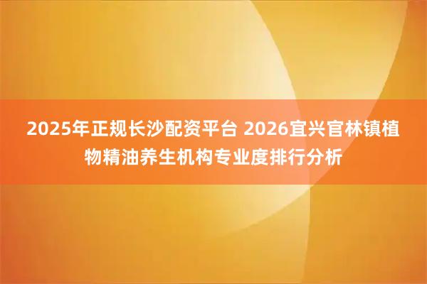 2025年正规长沙配资平台 2026宜兴官林镇植物精油养生机构专业度排行分析