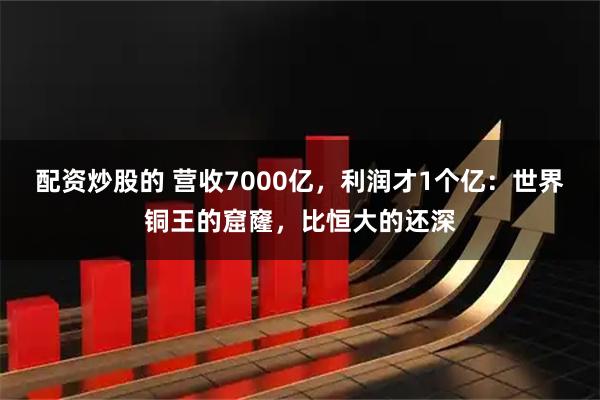 配资炒股的 营收7000亿，利润才1个亿：世界铜王的窟窿，比恒大的还深