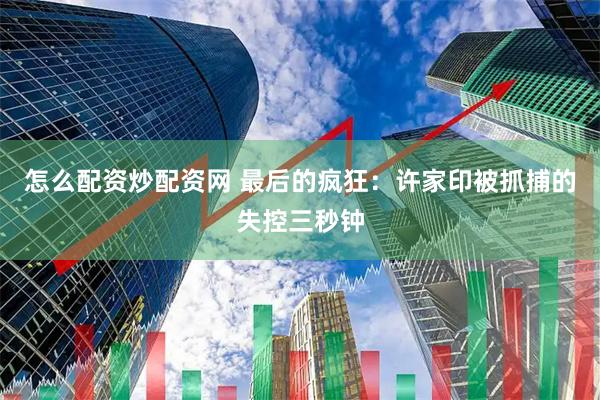 怎么配资炒配资网 最后的疯狂：许家印被抓捕的失控三秒钟