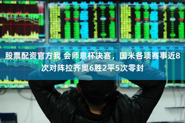 股票配资官方我 会师意杯决赛，国米各项赛事近8次对阵拉齐奥6胜2平5次零封