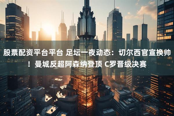 股票配资平台平台 足坛一夜动态：切尔西官宣换帅！曼城反超阿森纳登顶 C罗晋级决赛