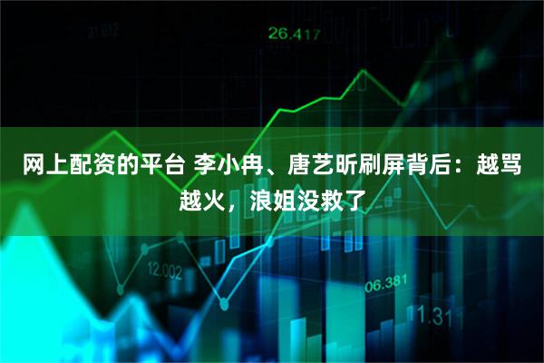 网上配资的平台 李小冉、唐艺昕刷屏背后：越骂越火，浪姐没救了