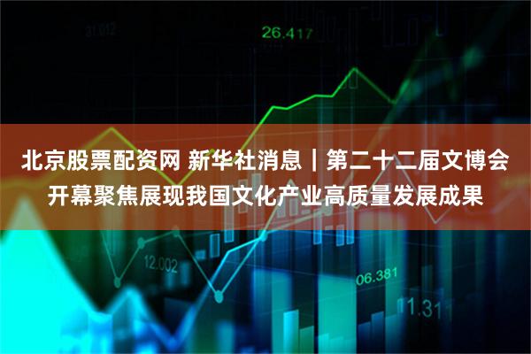 北京股票配资网 新华社消息｜第二十二届文博会开幕　聚焦展现我国文化产业高质量发展成果