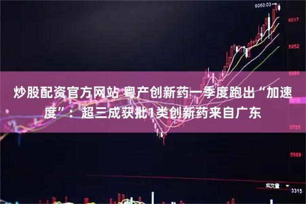 炒股配资官方网站 粤产创新药一季度跑出“加速度”：超三成获批1类创新药来自广东