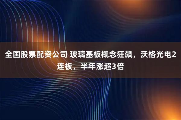 全国股票配资公司 玻璃基板概念狂飙，沃格光电2连板，半年涨超3倍