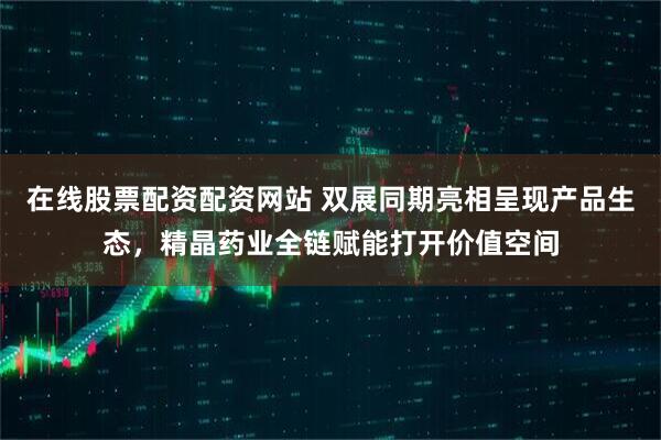 在线股票配资配资网站 双展同期亮相呈现产品生态，精晶药业全链赋能打开价值空间