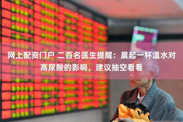 网上配资门户 二百名医生提醒：晨起一杯温水对高尿酸的影响，建议抽空看看